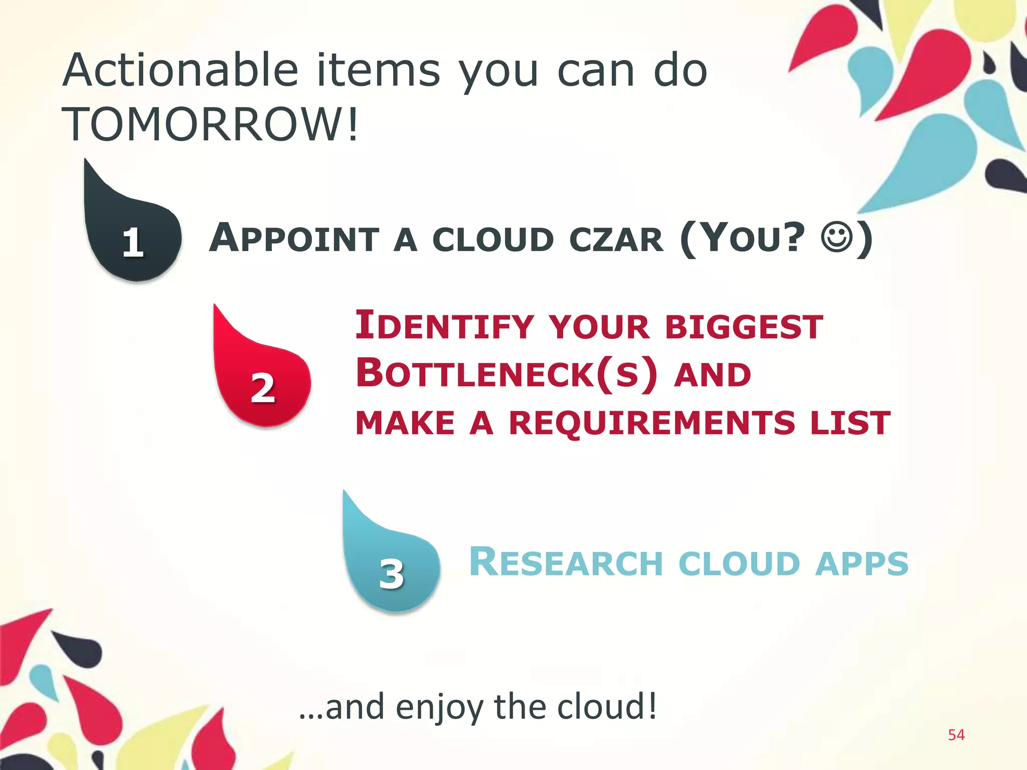 Actionable items you can do
TOMORROW!

  1   APPOINT A CLOUD CZAR (YOU? )

              IDENTIFY YOUR BIGGEST
       2      BOTTLENECK(S) AND
              MAKE A REQUIREMENTS LIST



               3    RESEARCH CLOUD APPS


           …and enjoy the cloud!
                                          54
 
