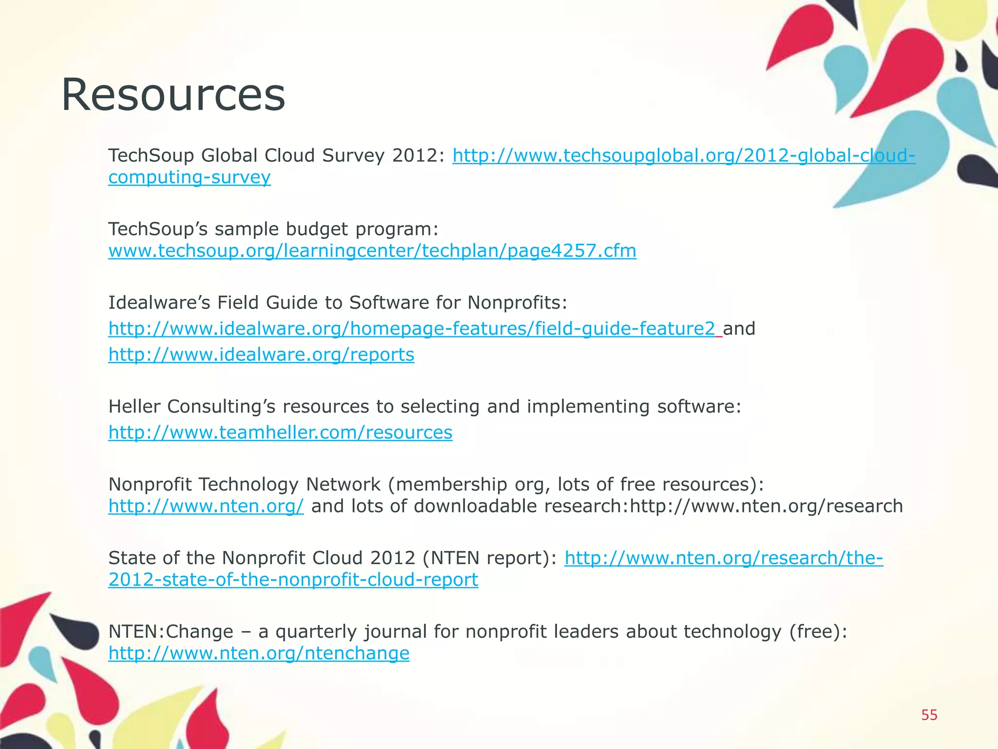 Resources
 TechSoup Global Cloud Survey 2012: http://www.techsoupglobal.org/2012-global-cloud-
 computing-survey

 TechSoup’s sample budget program:
 www.techsoup.org/learningcenter/techplan/page4257.cfm

 Idealware’s Field Guide to Software for Nonprofits:
 http://www.idealware.org/homepage-features/field-guide-feature2 and
 http://www.idealware.org/reports

 Heller Consulting’s resources to selecting and implementing software:
 http://www.teamheller.com/resources

 Nonprofit Technology Network (membership org, lots of free resources):
 http://www.nten.org/ and lots of downloadable research:http://www.nten.org/research

 State of the Nonprofit Cloud 2012 (NTEN report): http://www.nten.org/research/the-
 2012-state-of-the-nonprofit-cloud-report

 NTEN:Change – a quarterly journal for nonprofit leaders about technology (free):
 http://www.nten.org/ntenchange


                                                                                       55
 