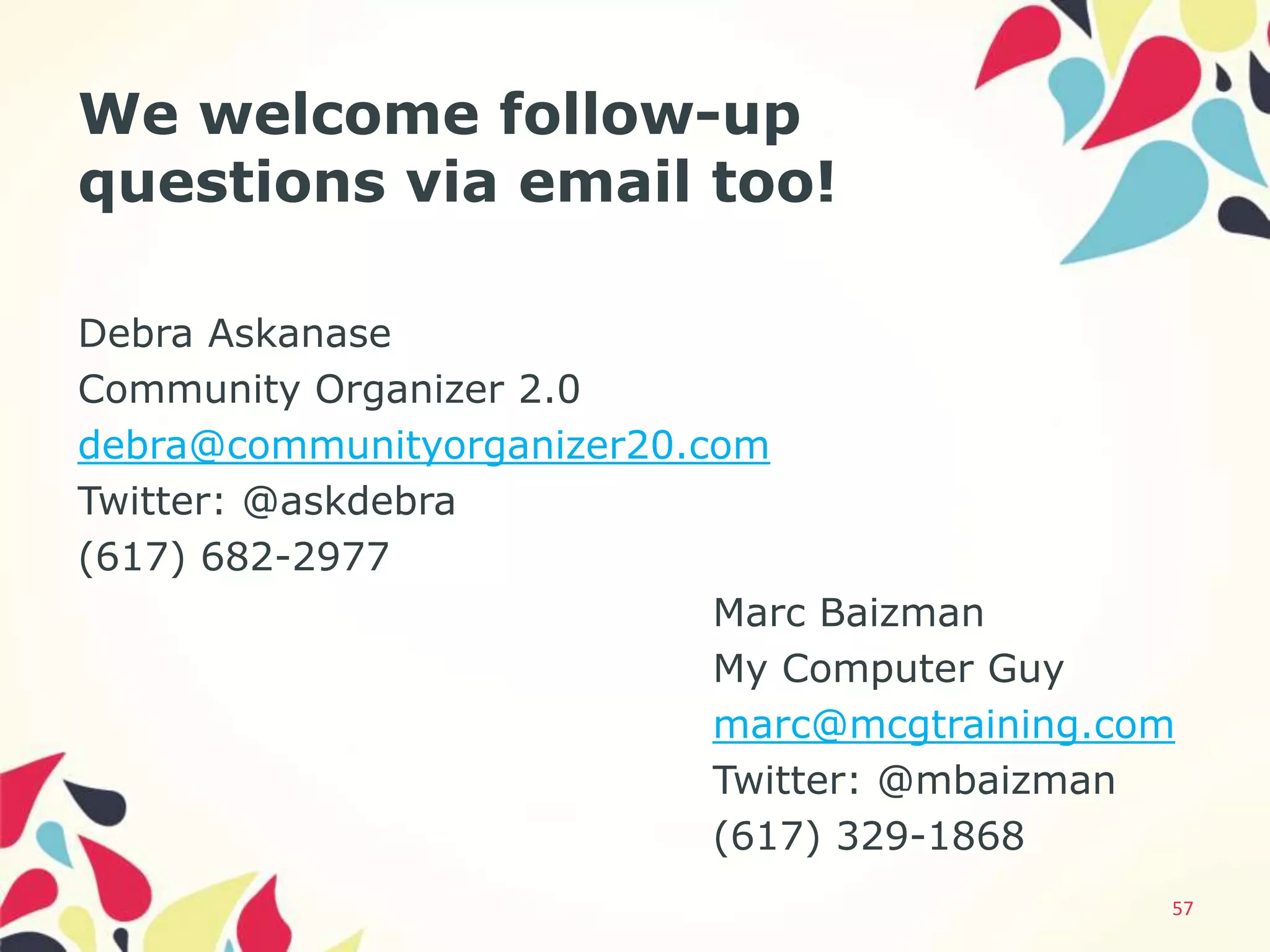 We welcome follow-up
questions via email too!

Debra Askanase
Community Organizer 2.0
debra@communityorganizer20.com
Twitter: @askdebra
(617) 682-2977
                            Marc Baizman
                            My Computer Guy
                            marc@mcgtraining.com
                            Twitter: @mbaizman
                            (617) 329-1868
                                               57
 