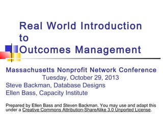 Real World Introduction
to
Outcomes Management
Massachusetts Nonprofit Network Conference
Tuesday, October 29, 2013
Steve Backman, Database Designs
Ellen Bass, Capacity Institute
Prepared by Ellen Bass and Steven Backman. You may use and adapt this
under a Creative Commons Attribution-ShareAlike 3.0 Unported License.
 