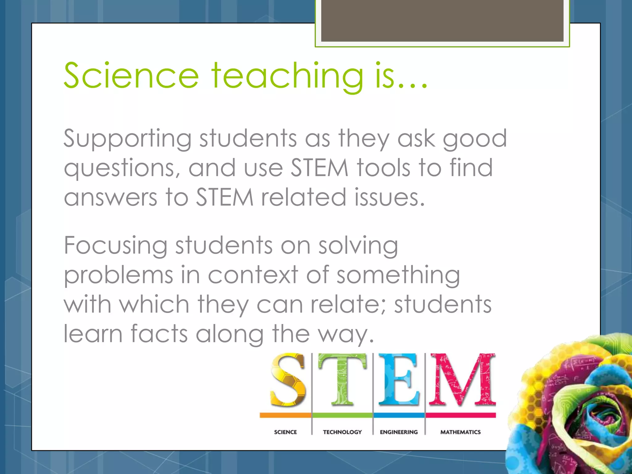 Science teaching is…
Supporting students as they ask good
questions, and use STEM tools to find
answers to STEM related issues.
Focusing students on solving
problems in context of something
with which they can relate; students
learn facts along the way.
 