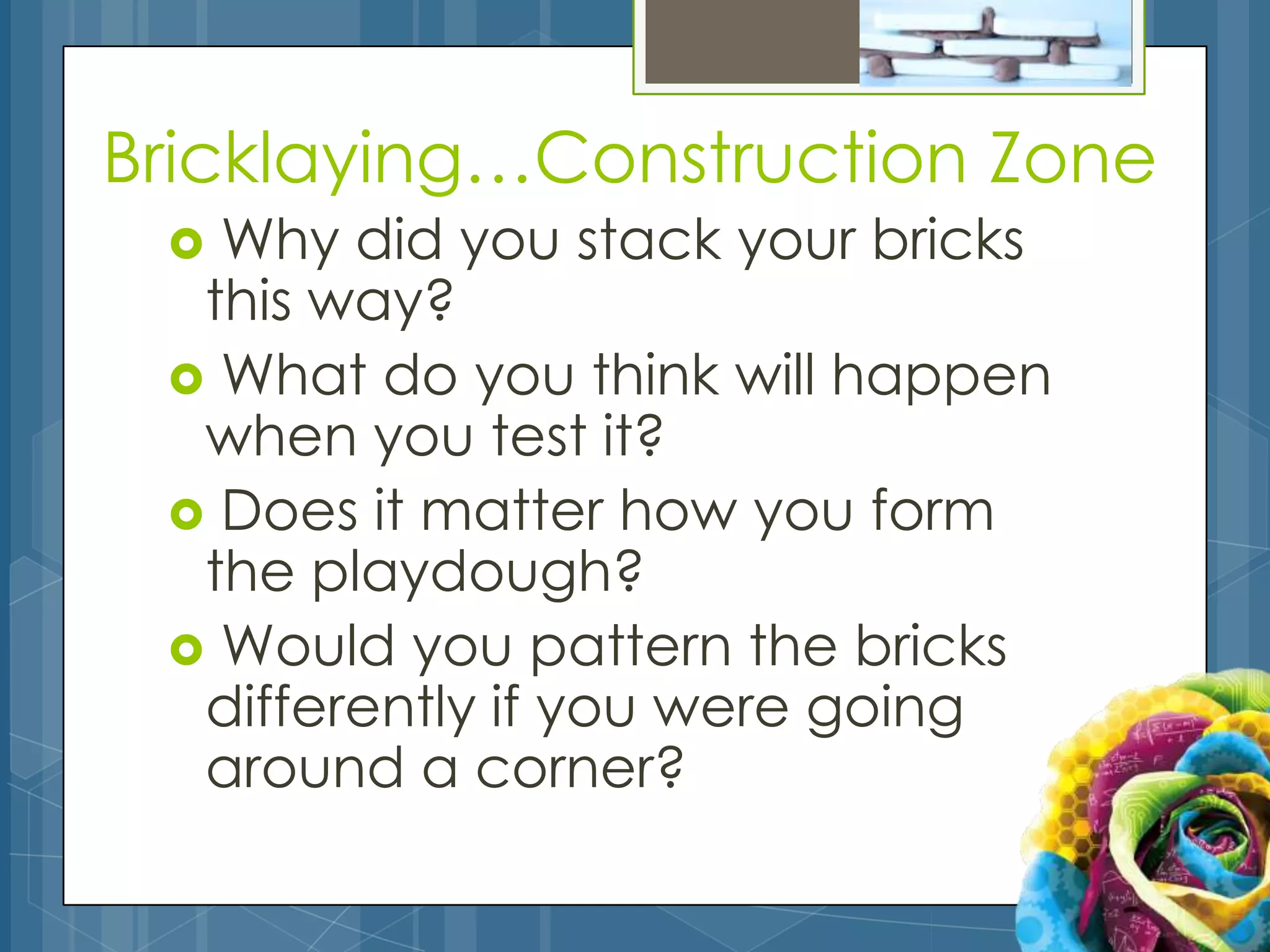 Bricklaying…Construction Zone
  Why did you stack your bricks
  this way?
  What do you think will happen
  when you test it?
  Does it matter how you form
  the playdough?
  Would you pattern the bricks
  differently if you were going
  around a corner?
 