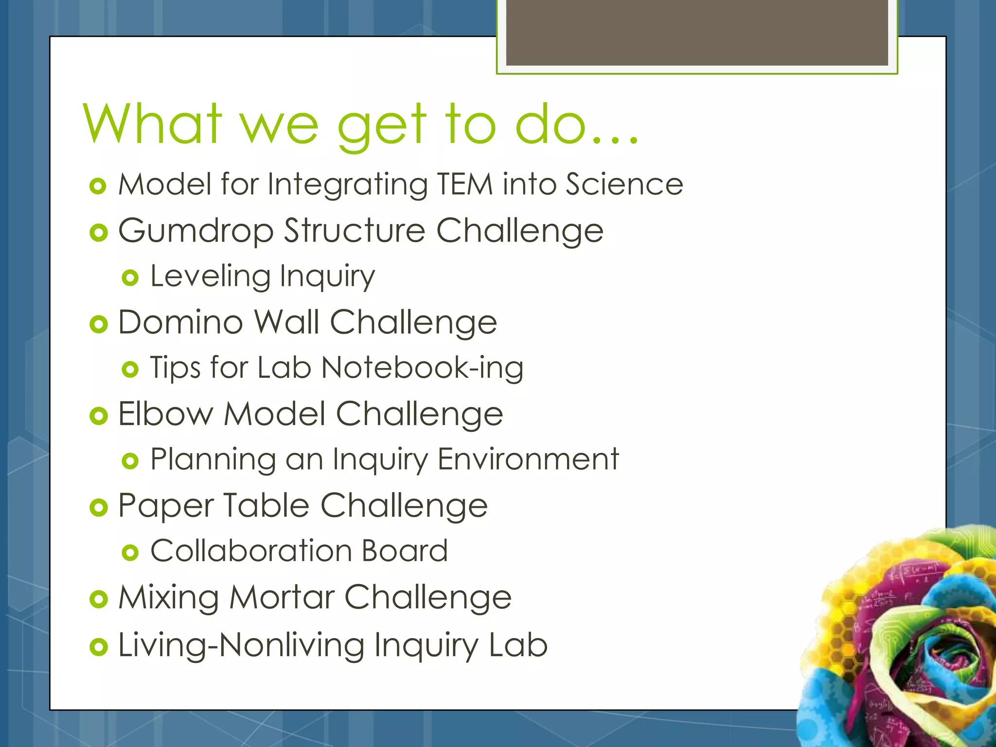 What we get to do…
   Model for Integrating TEM into Science
 Gumdrop        Structure Challenge
       Leveling Inquiry
 Domino       Wall Challenge
       Tips for Lab Notebook-ing
 Elbow      Model Challenge
       Planning an Inquiry Environment
 Paper      Table Challenge
       Collaboration Board
 Mixing Mortar Challenge
 Living-Nonliving Inquiry Lab
 