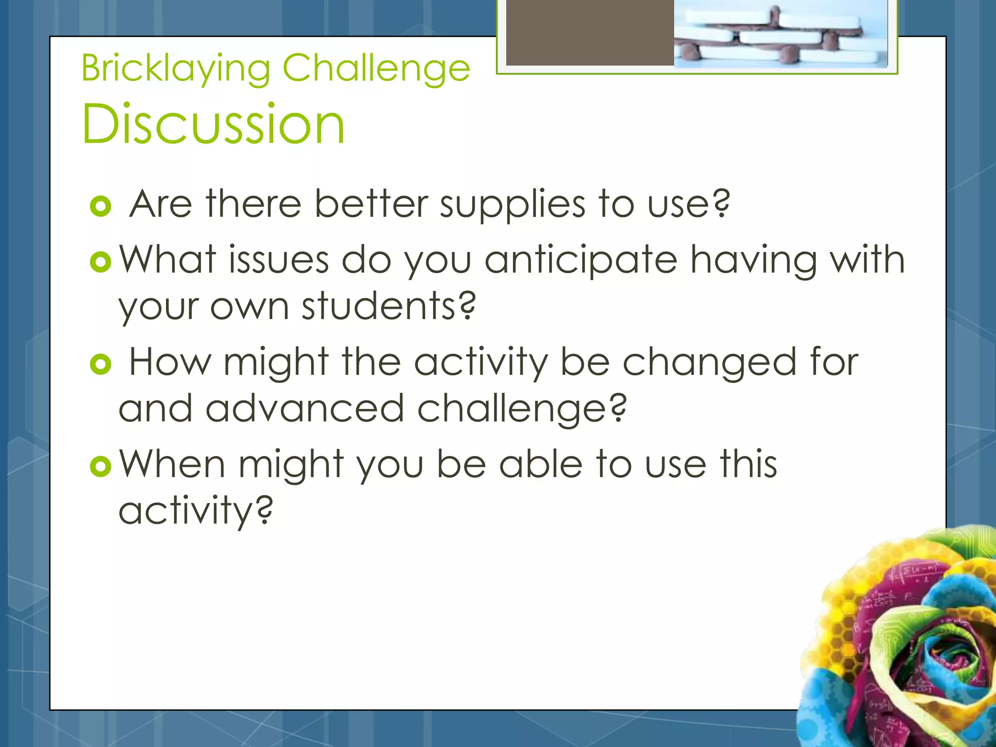 Bricklaying Challenge
Discussion
  Are there better supplies to use?
 What issues do you anticipate having with
  your own students?
 How might the activity be changed for
  and advanced challenge?
 When might you be able to use this
  activity?
 