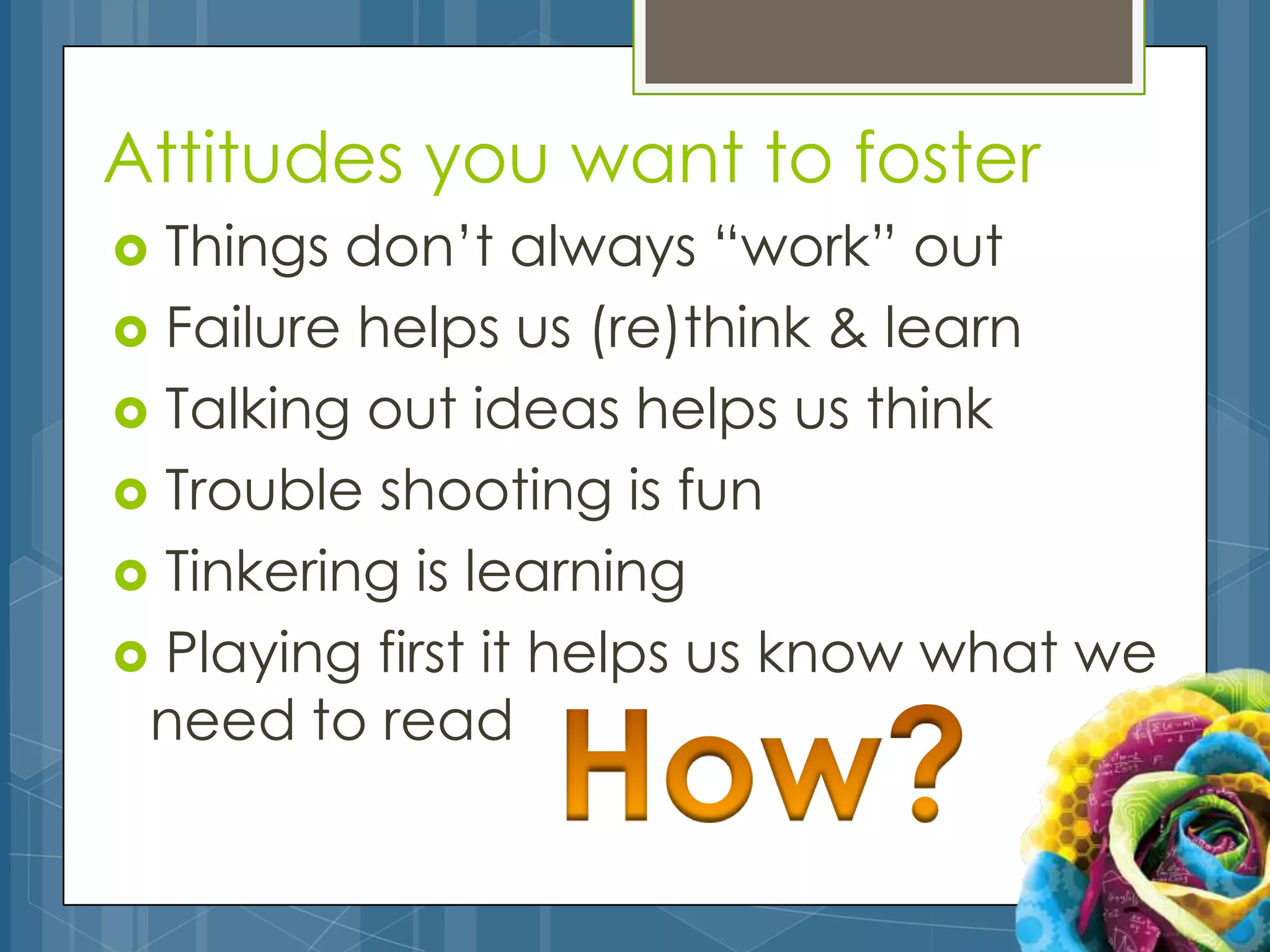 Attitudes you want to foster
 Things don’t always “work” out
 Failure helps us (re)think & learn
 Talking out ideas helps us think
 Trouble shooting is fun
 Tinkering is learning
 Playing first it helps us know what we
 need to read
 