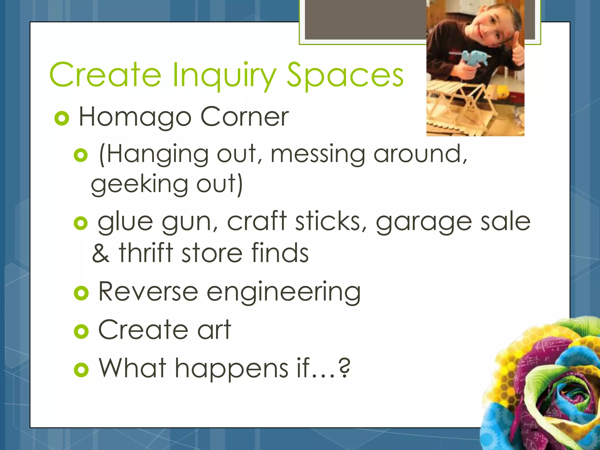 Create Inquiry Spaces
   Homago Corner
       (Hanging out, messing around,
        geeking out)
     glue gun, craft sticks, garage sale
     & thrift store finds
     Reverse engineering
     Create art
     What happens if…?
 