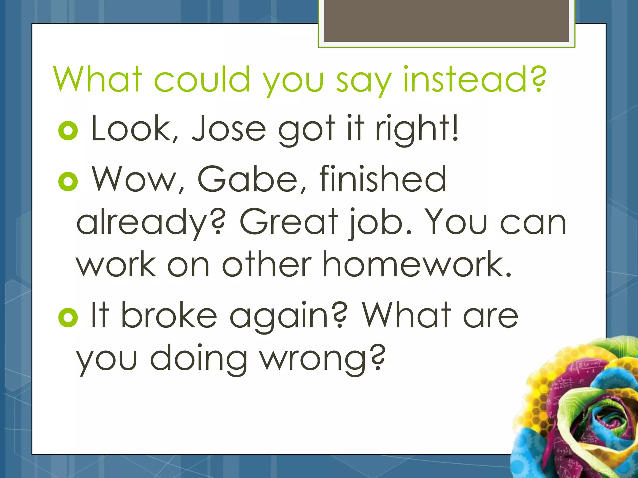 What could you say instead?
 Look, Jose got it right!
 Wow, Gabe, finished
 already? Great job. You can
 work on other homework.
 It broke again? What are
 you doing wrong?
 