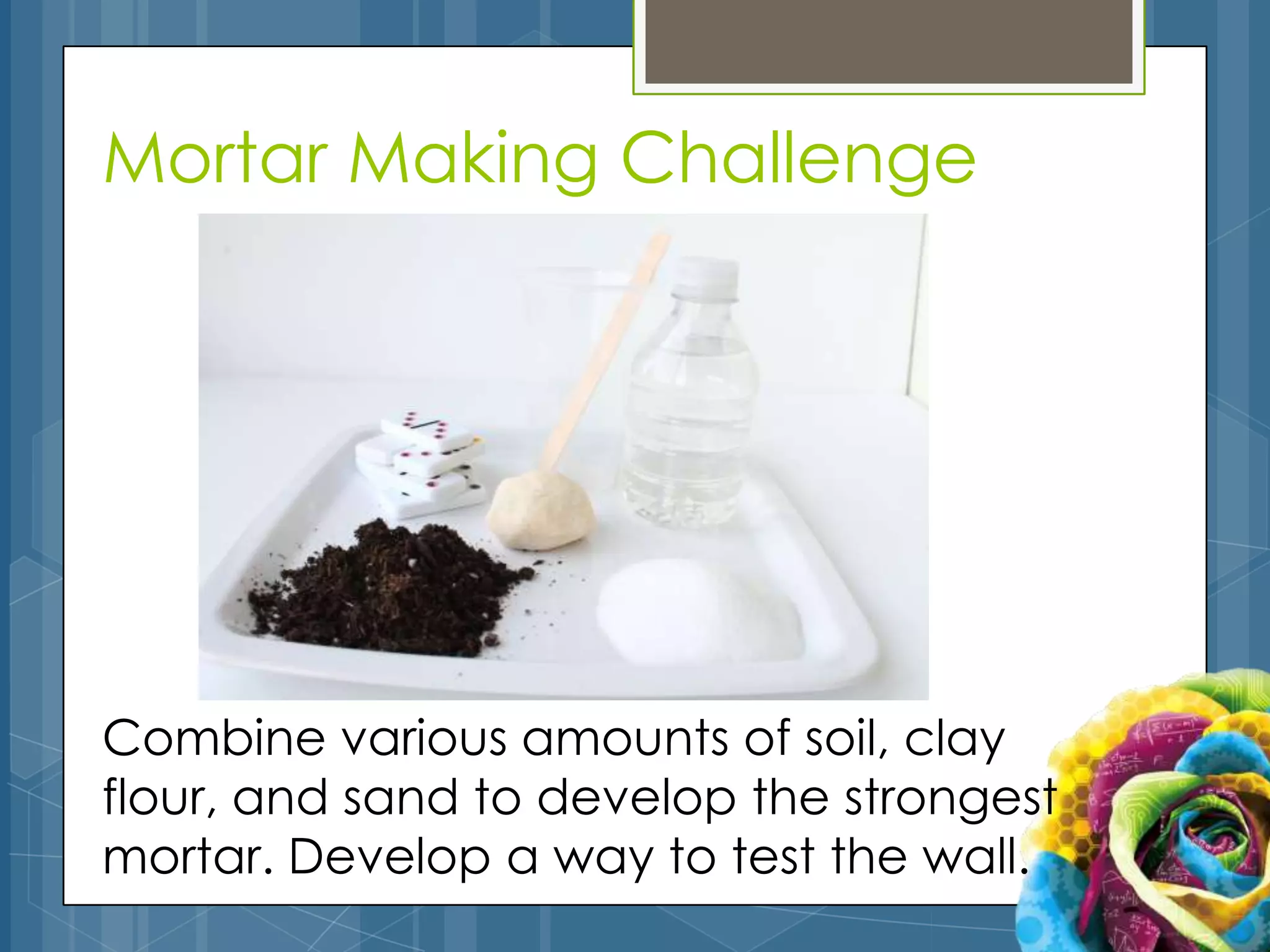 Mortar Making Challenge




Combine various amounts of soil, clay
flour, and sand to develop the strongest
mortar. Develop a way to test the wall.
 