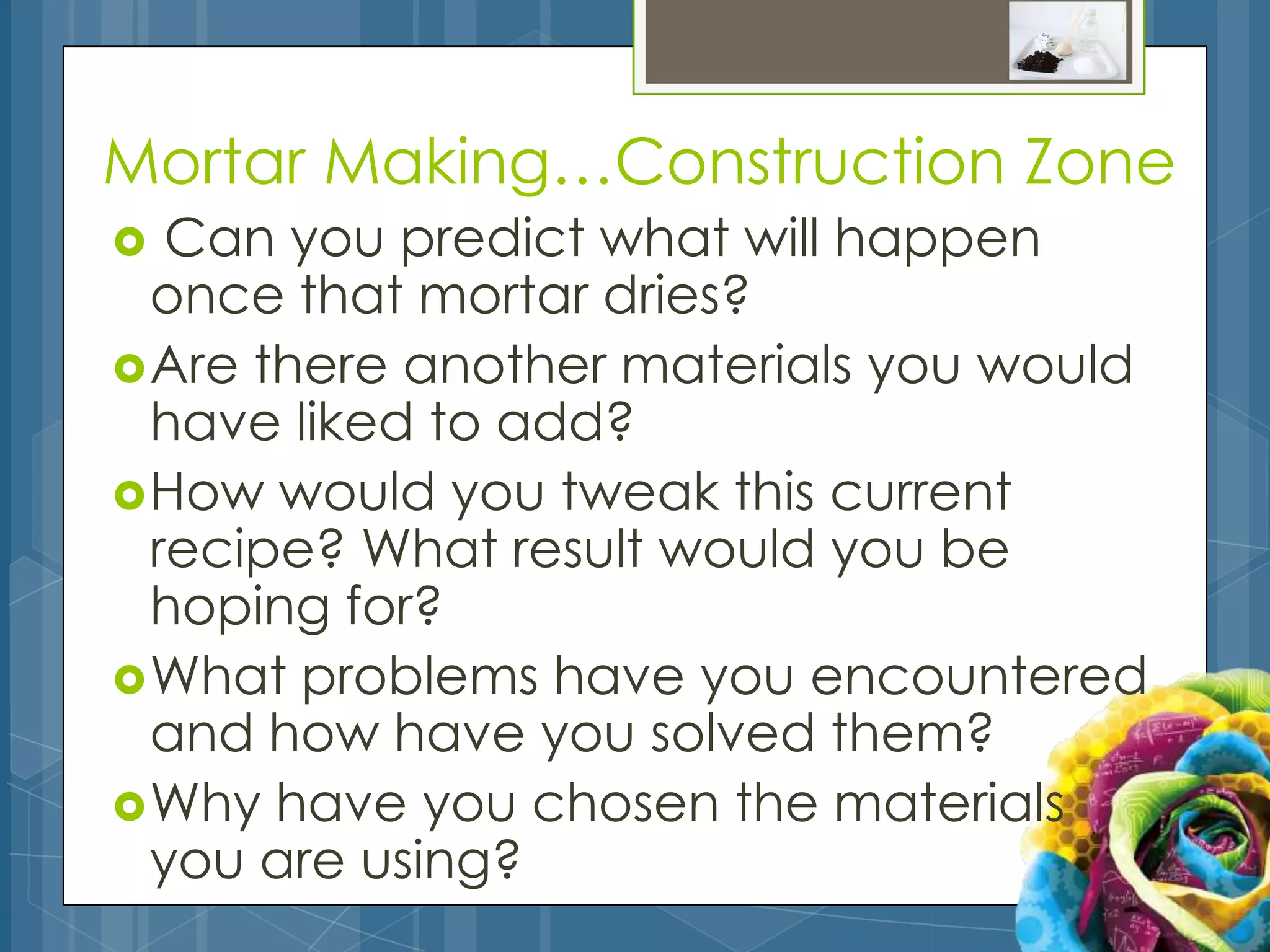 Mortar Making…Construction Zone
  Can you predict what will happen
  once that mortar dries?
 Are there another materials you would
  have liked to add?
 How would you tweak this current
  recipe? What result would you be
  hoping for?
 What problems have you encountered
  and how have you solved them?
 Why have you chosen the materials
  you are using?
 