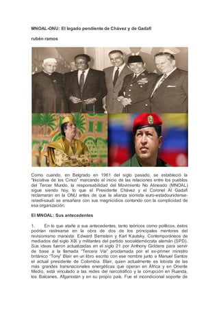 MNOAL-ONU: El legado pendiente de Chávez y de Gadafi
rubén ramos
Como cuando, en Belgrado en 1961 del siglo pasado, se estableció la
“Iniciativa de los Cinco” marcando el inicio de las relaciones entre los pueblos
del Tercer Mundo, la responsabilidad del Movimiento No Alineado (MNOAL)
sigue siendo hoy, lo que el Presidente Chávez y el Coronel Al Gadafi
reclamaran en la ONU antes de que la alianza sionista euro-estadounidense-
israelí-saudí se ensañara con sus magnicidios contando con la complicidad de
esa organización.
El MNOAL: Sus antecedentes
1. En lo que atañe a sus antecedentes, tanto teóricos como políticos, éstos
podrían rastrearse en la obra de dos de los principales mentores del
revisionismo marxista: Edward Bernstein y Karl Kautsky. Contemporáneos de
mediados del siglo XIX y militantes del partido socialdemócrata alemán (SPD).
Sus ideas fueron actualizadas en el siglo 21 por Anthony Giddens para servir
de base a la llamada “Tercera Vía” proclamada por el ex-primer ministro
británico “Tony” Blair en un libro escrito con ese nombre junto a Manuel Santos
el actual presidente de Colombia. Blair, quien actualmente es lobista de las
más grandes transnacionales energéticas que operan en África y en Oriente
Medio, está vinculado a las redes del narcotráfico y la corrupción en Ruanda,
los Balcanes, Afganistán y en su propio país. Fue el incondicional soporte de
 