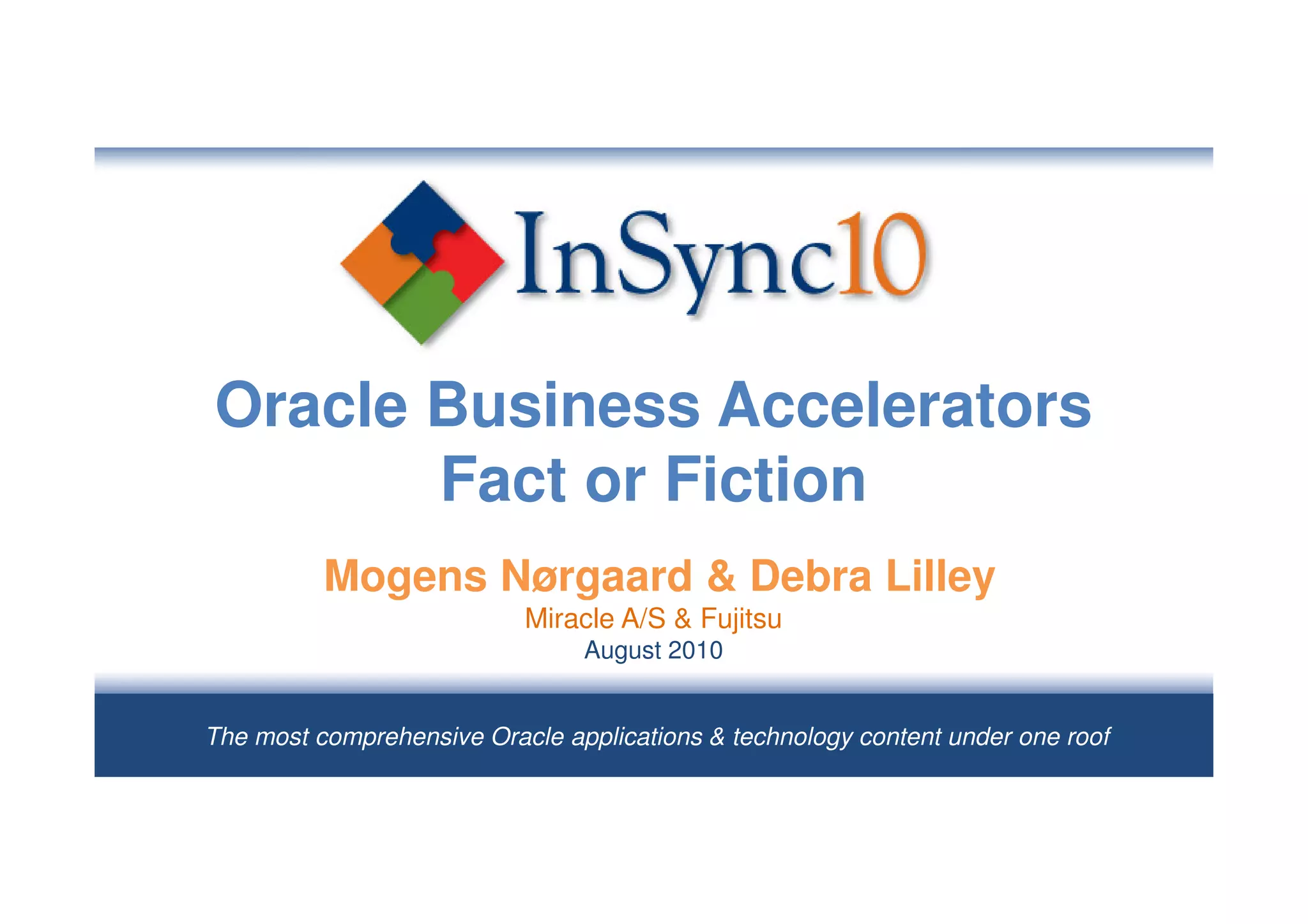 Oracle Business Accelerators
       Fact or Fiction
          Mogens Nørgaard & Debra Lilley
                           Miracle A/S & Fujitsu
                                August 2010


The most comprehensive Oracle applications & technology content under one roof
 