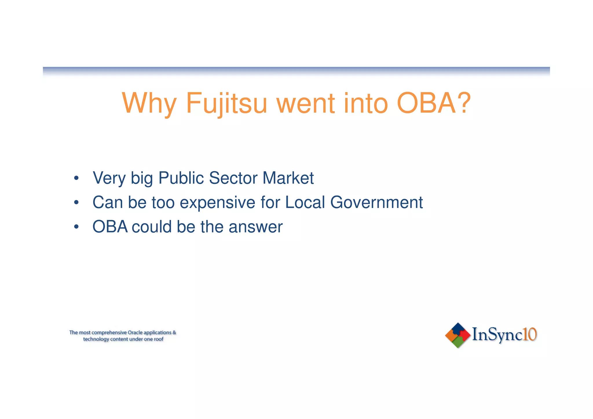 Why Fujitsu went into OBA?

• Very big Public Sector Market
• Can be too expensive for Local Government
• OBA could be the answer
 