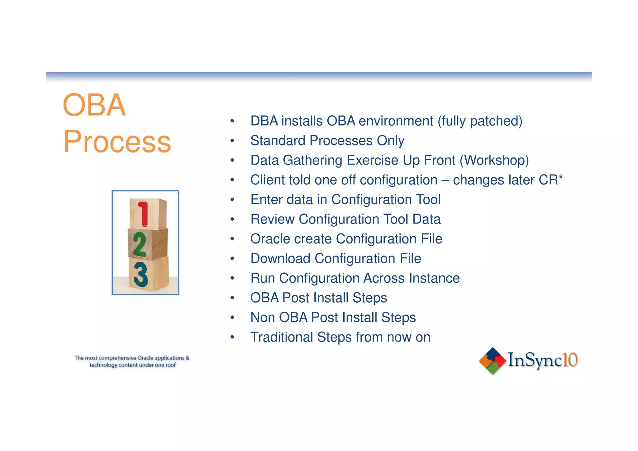 OBA       •   DBA installs OBA environment (fully patched)
Process   •
          •
              Standard Processes Only
              Data Gathering Exercise Up Front (Workshop)
          •   Client told one off configuration – changes later CR*
          •   Enter data in Configuration Tool
          •   Review Configuration Tool Data
          •   Oracle create Configuration File
          •   Download Configuration File
          •   Run Configuration Across Instance
          •   OBA Post Install Steps
          •   Non OBA Post Install Steps
          •   Traditional Steps from now on
 