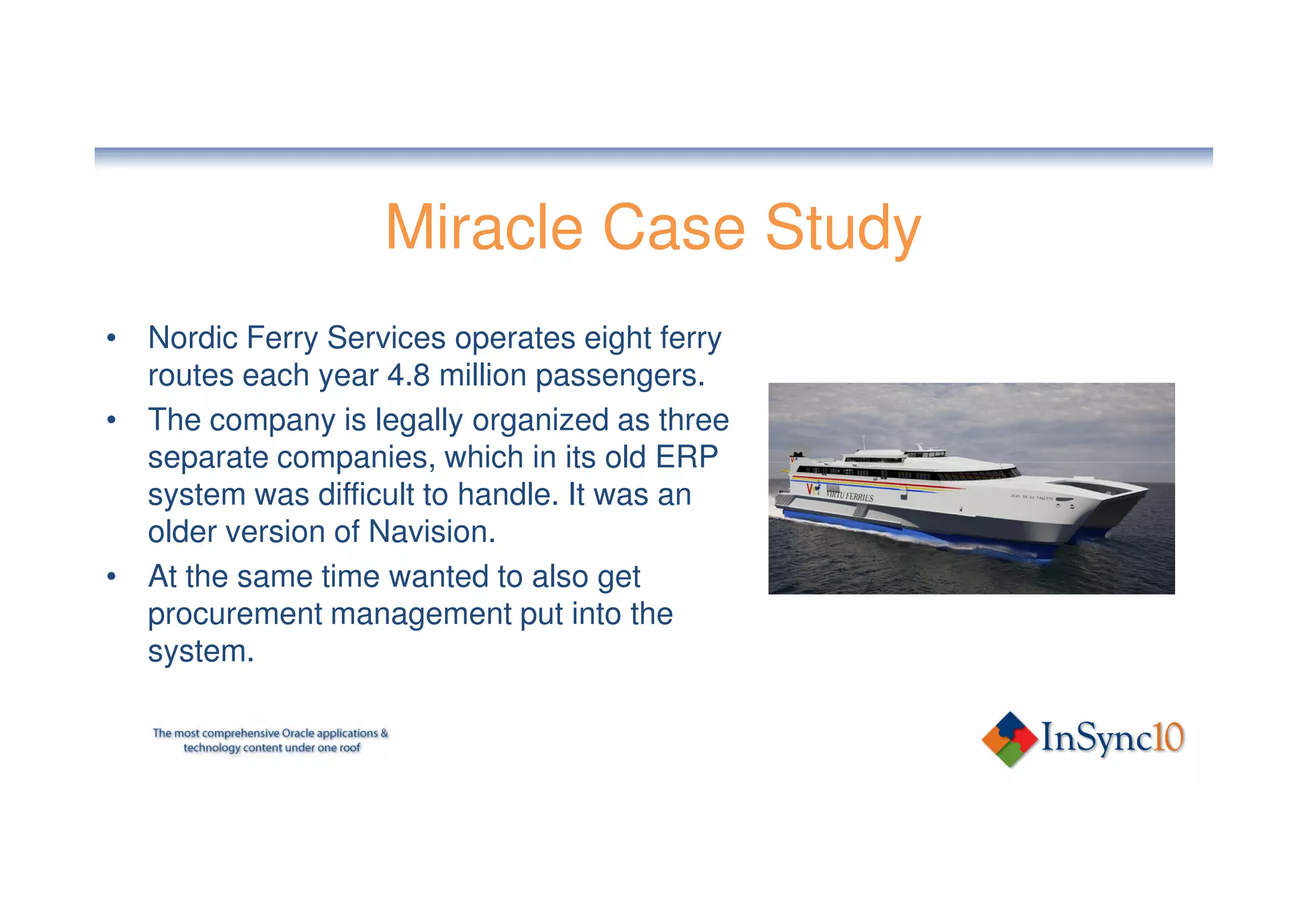 Miracle Case Study
• Nordic Ferry Services operates eight ferry
  routes each year 4.8 million passengers.
• The company is legally organized as three
  separate companies, which in its old ERP
  system was difficult to handle. It was an
  older version of Navision.
• At the same time wanted to also get
  procurement management put into the
  system.
 