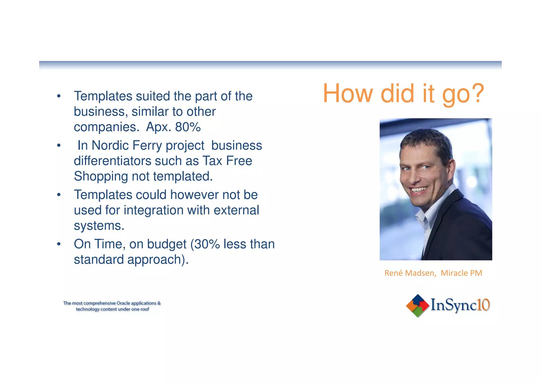 • Templates suited the part of the     How did it go?
  business, similar to other
  companies. Apx. 80%
• In Nordic Ferry project business
  differentiators such as Tax Free
  Shopping not templated.
• Templates could however not be
  used for integration with external
  systems.
• On Time, on budget (30% less than
  standard approach).
                                            René Madsen, Miracle PM
 