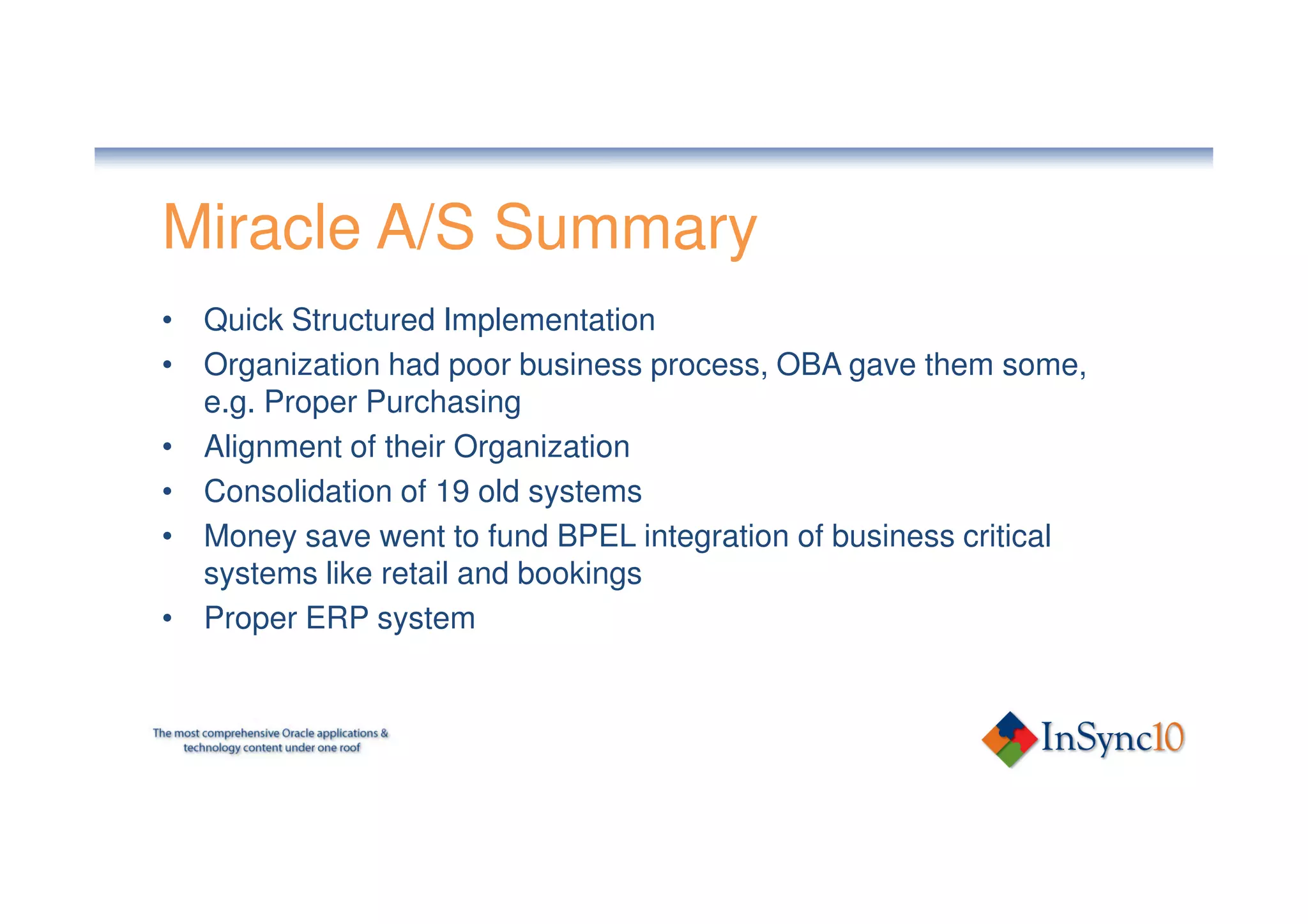 Miracle A/S Summary
• Quick Structured Implementation
• Organization had poor business process, OBA gave them some,
  e.g. Proper Purchasing
• Alignment of their Organization
• Consolidation of 19 old systems
• Money save went to fund BPEL integration of business critical
  systems like retail and bookings
• Proper ERP system
 