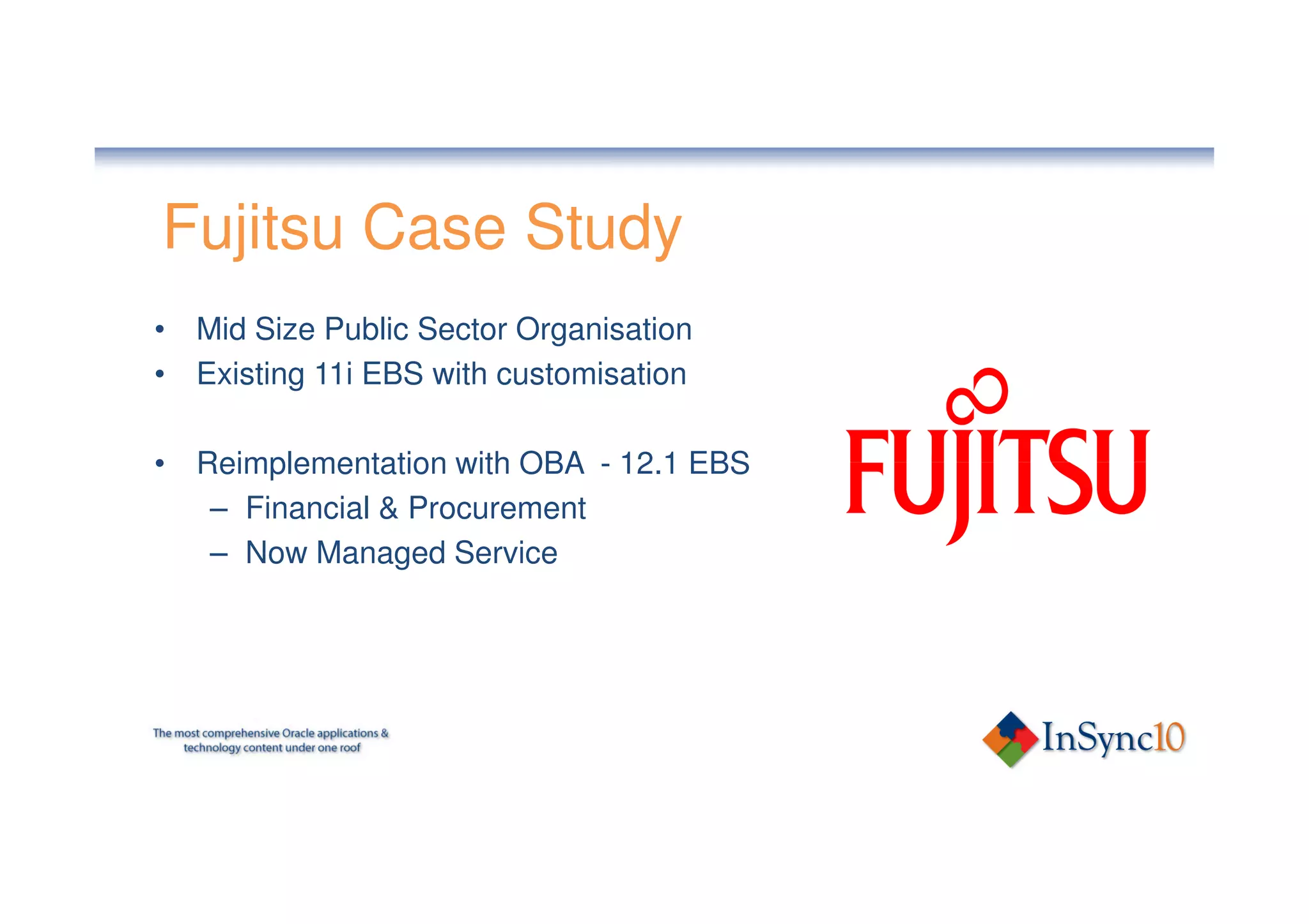 Fujitsu Case Study
• Mid Size Public Sector Organisation
• Existing 11i EBS with customisation

• Reimplementation with OBA - 12.1 EBS
   – Financial & Procurement
   – Now Managed Service
 