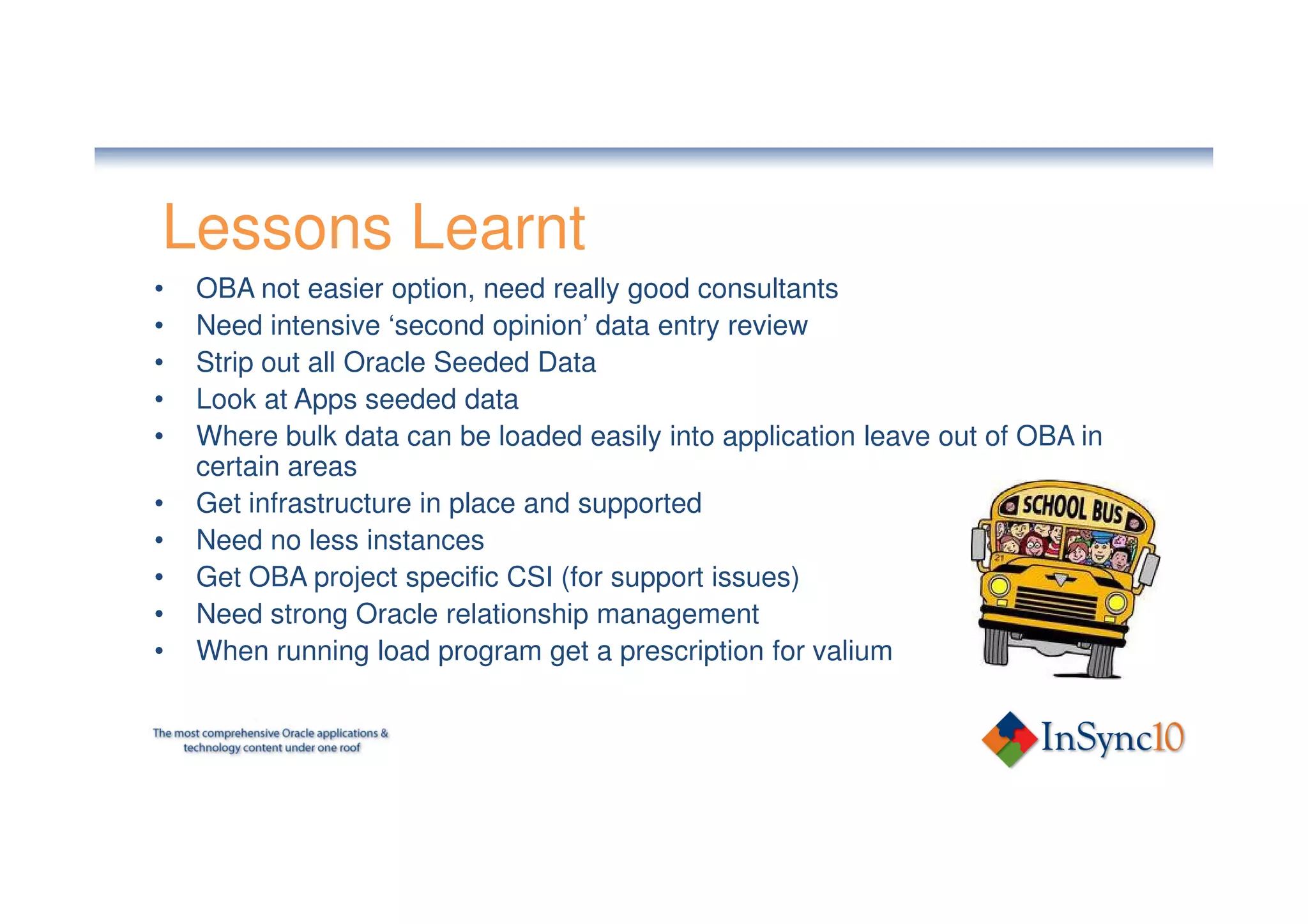 Lessons Learnt
•   OBA not easier option, need really good consultants
•   Need intensive ‘second opinion’ data entry review
•   Strip out all Oracle Seeded Data
•   Look at Apps seeded data
•   Where bulk data can be loaded easily into application leave out of OBA in
    certain areas
•   Get infrastructure in place and supported
•   Need no less instances
•   Get OBA project specific CSI (for support issues)
•   Need strong Oracle relationship management
•   When running load program get a prescription for valium
 
