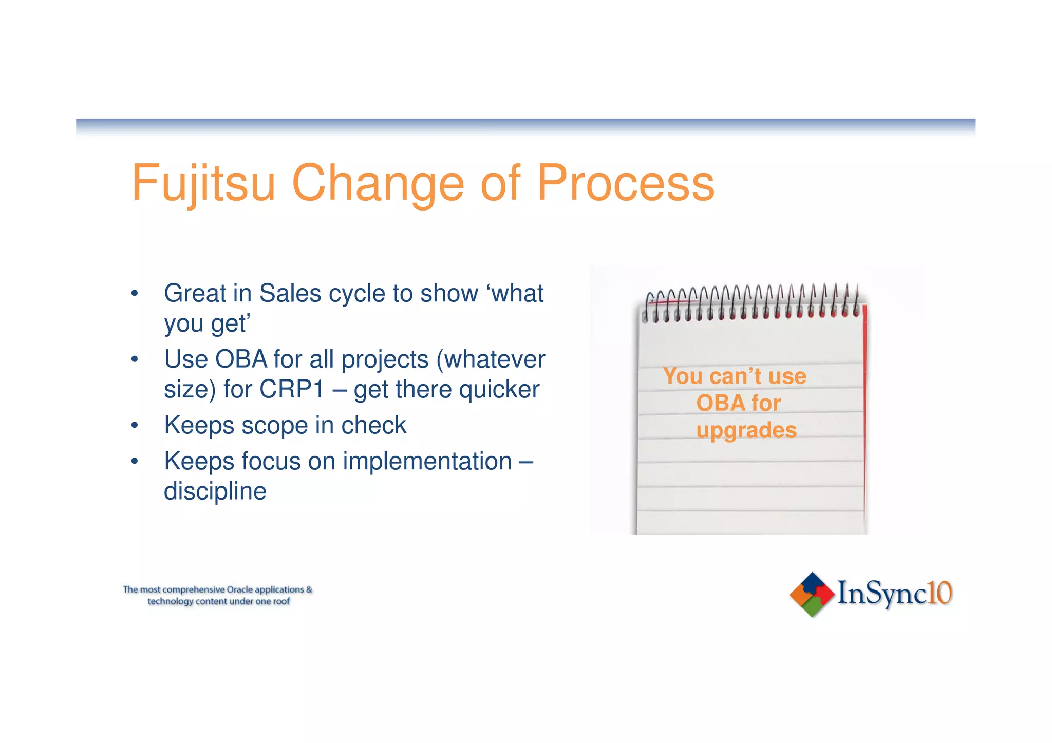 Fujitsu Change of Process

• Great in Sales cycle to show ‘what
  you get’
• Use OBA for all projects (whatever
                                       You can’t use
  size) for CRP1 – get there quicker
                                         OBA for
• Keeps scope in check                   upgrades
• Keeps focus on implementation –
  discipline
 