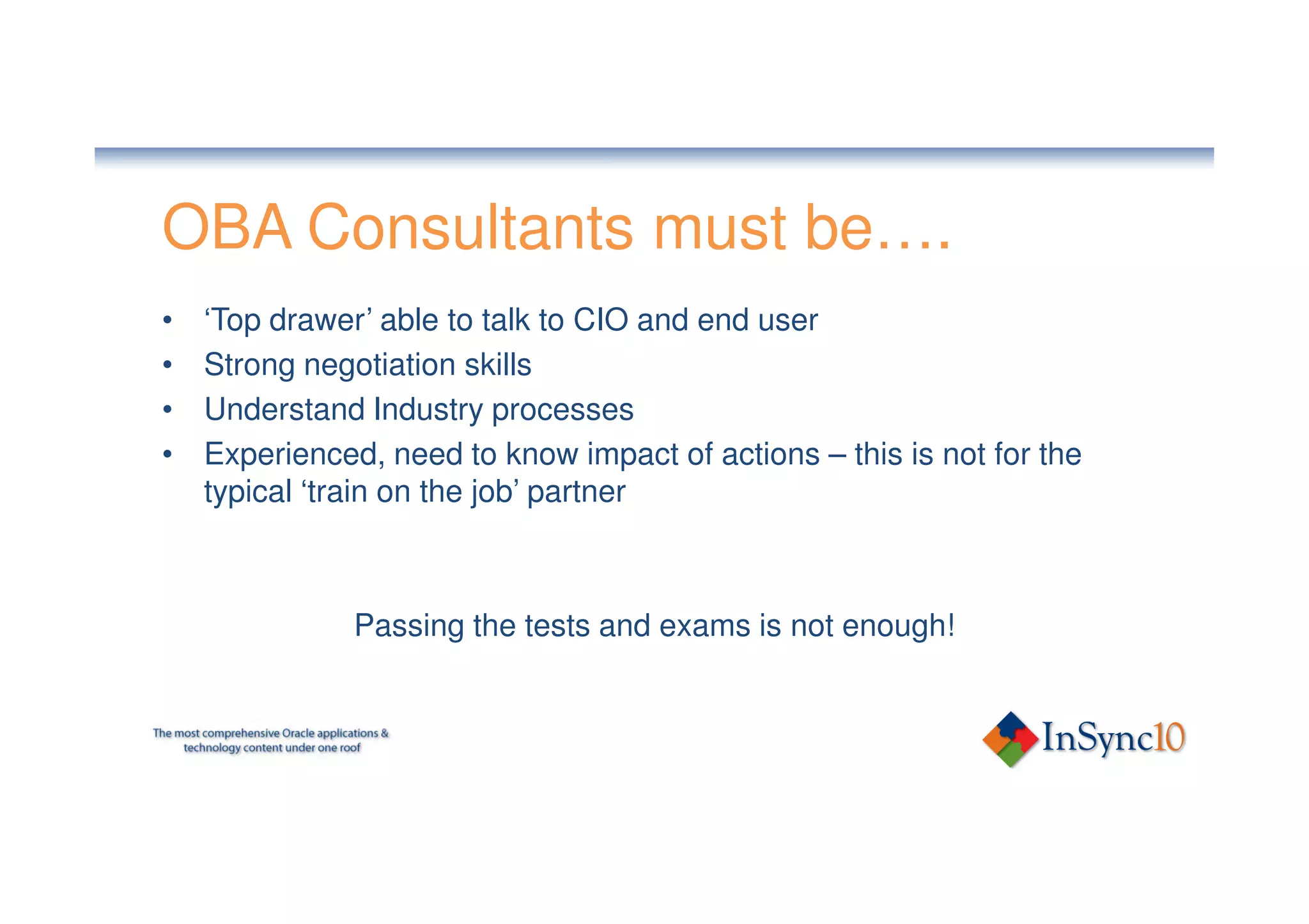 OBA Consultants must be….
•   ‘Top drawer’ able to talk to CIO and end user
•   Strong negotiation skills
•   Understand Industry processes
•   Experienced, need to know impact of actions – this is not for the
    typical ‘train on the job’ partner



               Passing the tests and exams is not enough!
 