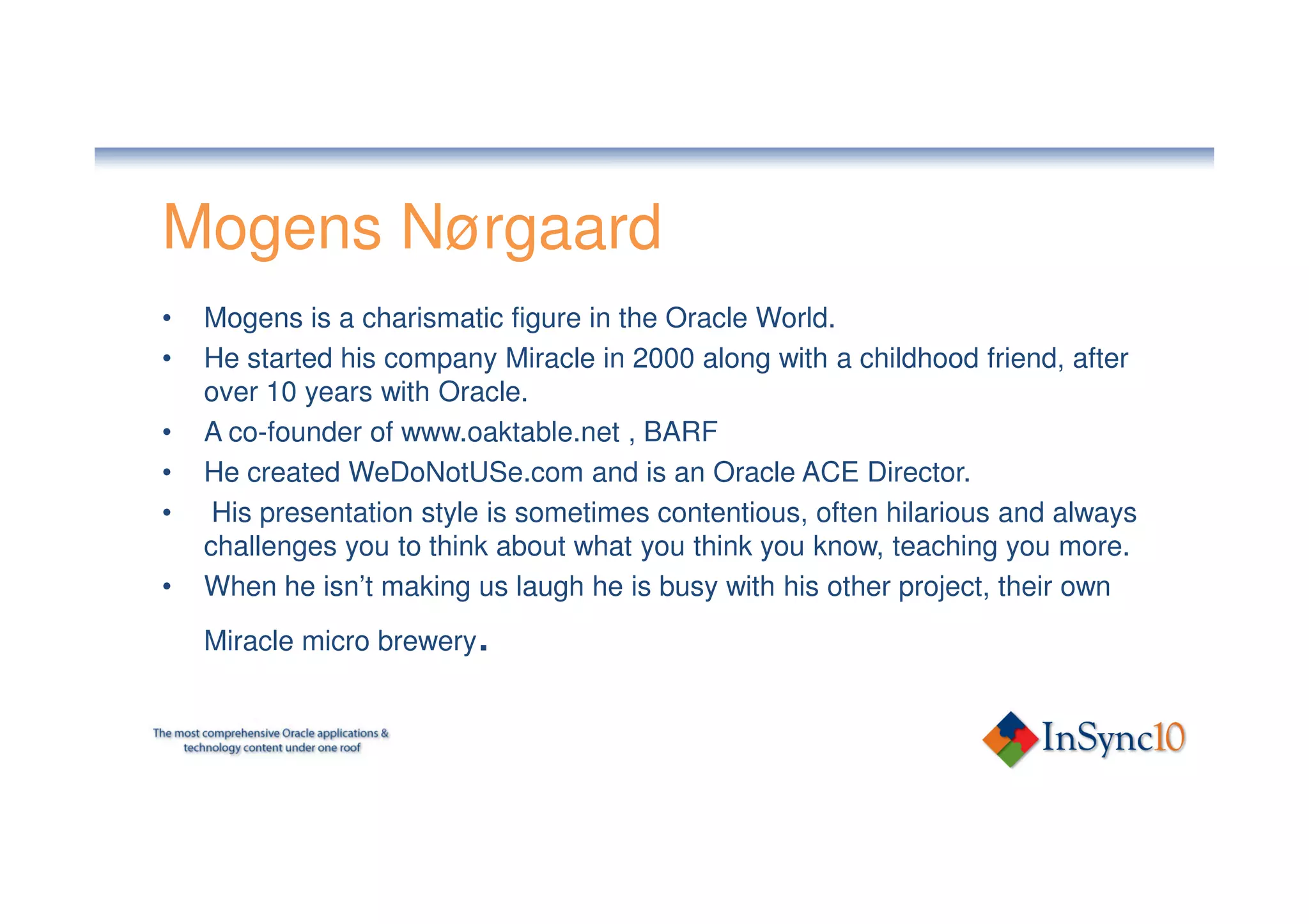 Mogens Nørgaard
•   Mogens is a charismatic figure in the Oracle World.
•   He started his company Miracle in 2000 along with a childhood friend, after
    over 10 years with Oracle.
•   A co-founder of www.oaktable.net , BARF
•   He created WeDoNotUSe.com and is an Oracle ACE Director.
•    His presentation style is sometimes contentious, often hilarious and always
    challenges you to think about what you think you know, teaching you more.
•   When he isn’t making us laugh he is busy with his other project, their own
    Miracle micro brewery .
 