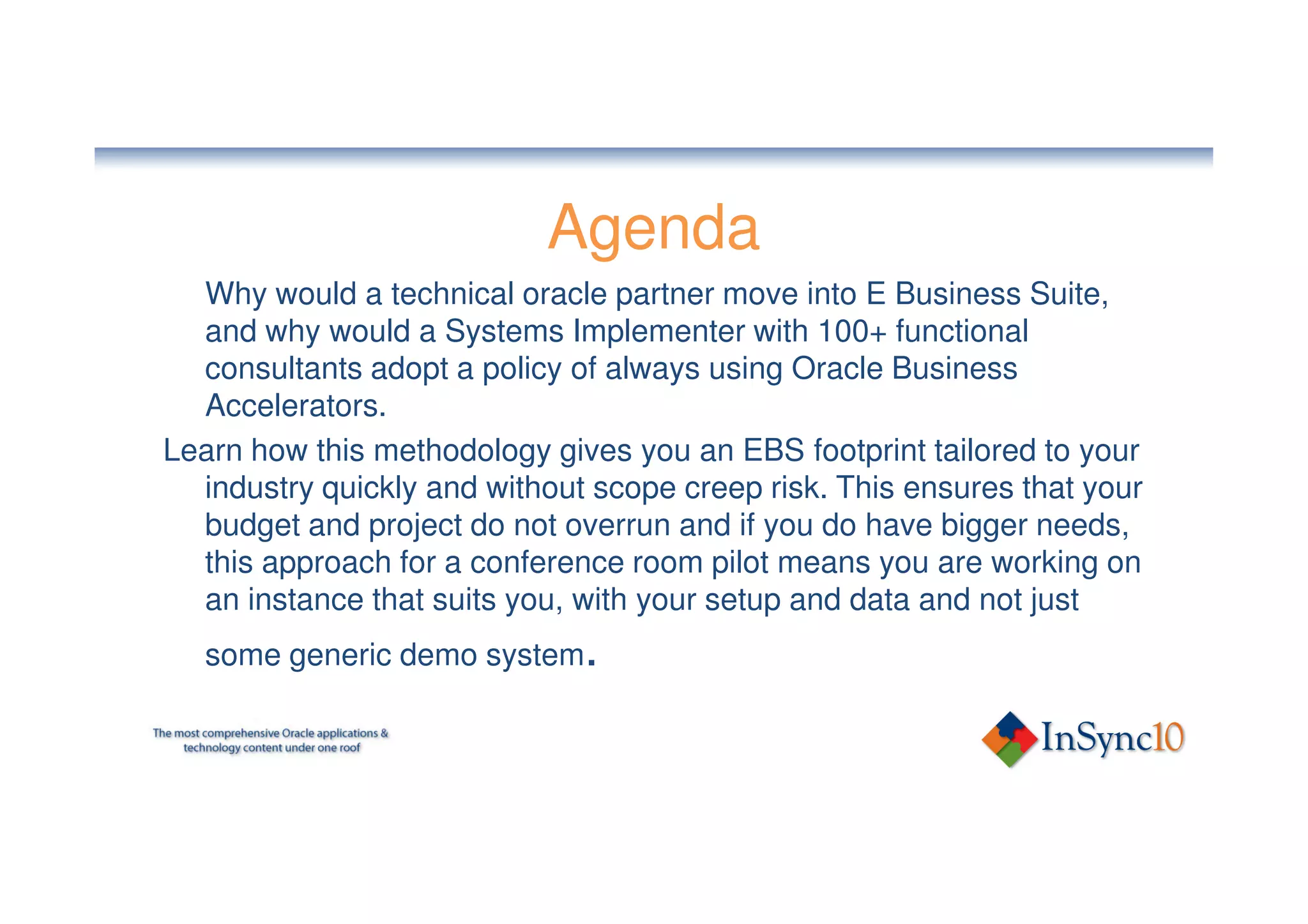 Agenda
  Why would a technical oracle partner move into E Business Suite,
  and why would a Systems Implementer with 100+ functional
  consultants adopt a policy of always using Oracle Business
  Accelerators.
Learn how this methodology gives you an EBS footprint tailored to your
  industry quickly and without scope creep risk. This ensures that your
  budget and project do not overrun and if you do have bigger needs,
  this approach for a conference room pilot means you are working on
  an instance that suits you, with your setup and data and not just
   some generic demo system.
 