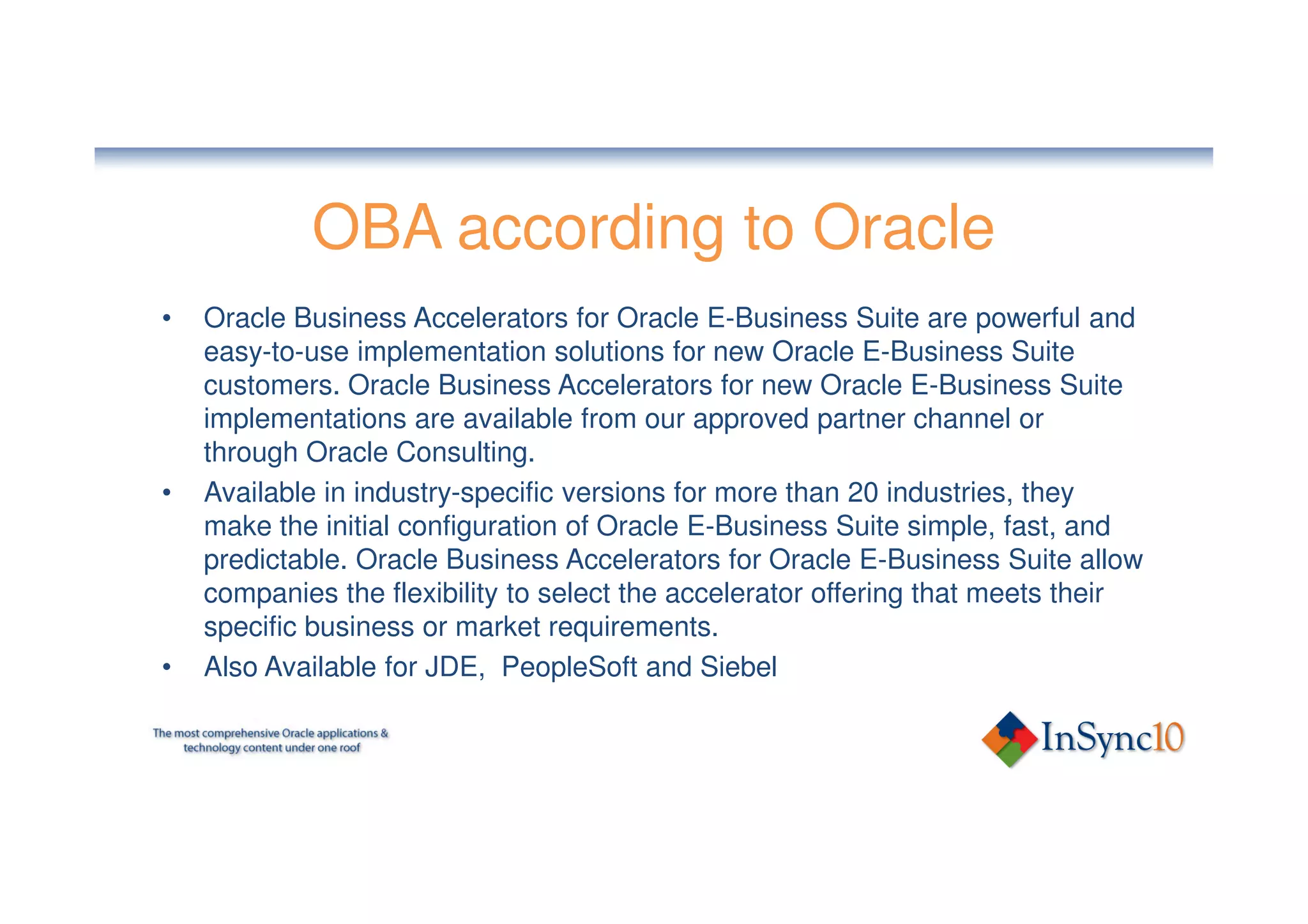 OBA according to Oracle
•   Oracle Business Accelerators for Oracle E-Business Suite are powerful and
    easy-to-use implementation solutions for new Oracle E-Business Suite
    customers. Oracle Business Accelerators for new Oracle E-Business Suite
    implementations are available from our approved partner channel or
    through Oracle Consulting.
•   Available in industry-specific versions for more than 20 industries, they
    make the initial configuration of Oracle E-Business Suite simple, fast, and
    predictable. Oracle Business Accelerators for Oracle E-Business Suite allow
    companies the flexibility to select the accelerator offering that meets their
    specific business or market requirements.
•   Also Available for JDE, PeopleSoft and Siebel
 