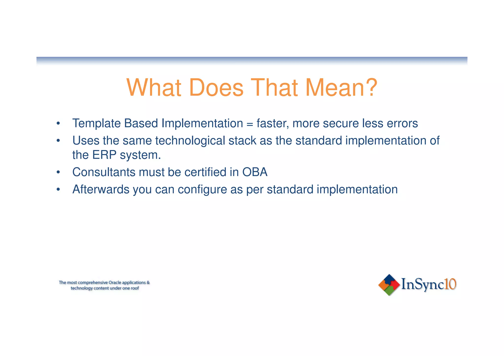 What Does That Mean?
• Template Based Implementation = faster, more secure less errors
• Uses the same technological stack as the standard implementation of
  the ERP system.
• Consultants must be certified in OBA
• Afterwards you can configure as per standard implementation
 
