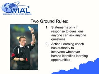 Two Ground Rules:
1. Statements only in
response to questions;
anyone can ask anyone
questions
2. Action Learning coach
has authority to
intervene whenever
he/she identifies learning
opportunities
 