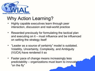 • Highly capable executives learn through peer
interaction, discussion and real-world practice
• Rewarded previously for formulating the tactical plan
and executing on it – must influence and be influenced
on setting the strategy itself
• “Leader as a source of certainty” model is outdated.
Volatility, Uncertainty, Complexity, and Ambiguity
(VUCA) have rendered it so
• Faster pace of change means increasingly less
predictability – organizations must learn to innovate
“on the fly”
Why Action Learning?
 
