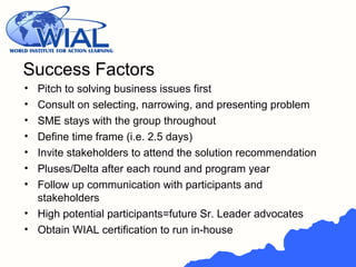 • Pitch to solving business issues first
• Consult on selecting, narrowing, and presenting problem
• SME stays with the group throughout
• Define time frame (i.e. 2.5 days)
• Invite stakeholders to attend the solution recommendation
• Pluses/Delta after each round and program year
• Follow up communication with participants and
stakeholders
• High potential participants=future Sr. Leader advocates
• Obtain WIAL certification to run in-house
Success Factors
 