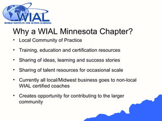 • Local Community of Practice
• Training, education and certification resources
• Sharing of ideas, learning and success stories
• Sharing of talent resources for occasional scale
• Currently all local/Midwest business goes to non-local
WIAL certified coaches
• Creates opportunity for contributing to the larger
community
Why a WIAL Minnesota Chapter?
 