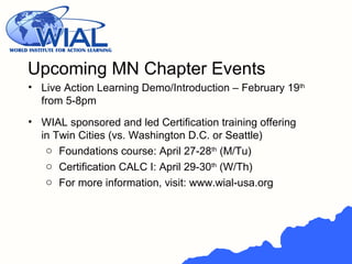 • Live Action Learning Demo/Introduction – February 19th
from 5-8pm
• WIAL sponsored and led Certification training offering
in Twin Cities (vs. Washington D.C. or Seattle)
o Foundations course: April 27-28th
(M/Tu)
o Certification CALC I: April 29-30th
(W/Th)
o For more information, visit: www.wial-usa.org
Upcoming MN Chapter Events
 