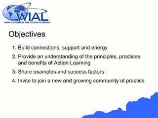 Objectives
1. Build connections, support and energy
2. Provide an understanding of the principles, practices
and benefits of Action Learning
3. Share examples and success factors
4. Invite to join a new and growing community of practice
 