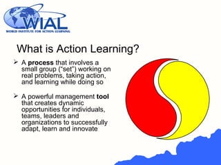 What is Action Learning?
 A process that involves a
small group (“set”) working on
real problems, taking action,
and learning while doing so
 A powerful management tool
that creates dynamic
opportunities for individuals,
teams, leaders and
organizations to successfully
adapt, learn and innovate
 
