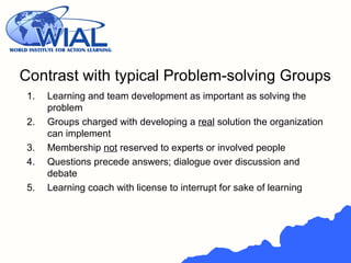 Contrast with typical Problem-solving Groups
1. Learning and team development as important as solving the
problem
2. Groups charged with developing a real solution the organization
can implement
3. Membership not reserved to experts or involved people
4. Questions precede answers; dialogue over discussion and
debate
5. Learning coach with license to interrupt for sake of learning
 