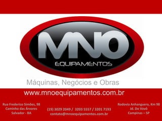 www.rencoequipamentos.com.br


             Máquinas, Negócios e Obras
             www.mnoequipamentos.com.br
Rua Frederico Simões, 98                                            Rodovia Anhanguera, Km 98
 Caminho das Árvores       (19) 3029 2049 / 3203 5557 / 3201 7193          Jd. Do Vovô
     Salvador - BA           contato@mnoequipamentos.com.br               Campinas – SP
 
