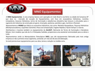 MNO Equipamentos
A MNO Equipamentos é uma empresa baiana com operação em todo Brasil e escritório na cidade de Campinas-SP
que atua no       mercado de Locação de Equipamentos, com foco em escavadeiras hidráulicas, martelos
rompedores, tesouras hidráulicas, torres de iluminação e plataformas elevatória tipo tesoura e articuladas para o
segmento de indústrias da construção em geral, mineração, pedreiras, petróleo e gás, marítimo e florestal.
Representamos a RHINO que fabrica os acessórios hidráulicos, tais como: Martelos Rompedores, Tesouras Hidráulicas
(Multiprocessadores), Caçambas Clamshell, Placas de Compactação, Engates Rápidos ("Quick Clamps") e Garras.
Distribuímos e locamos também os equipamentos da ALLIGHT, fabricante de Torres de Iluminação e Geradores
Móveis. Com modelos que vão de 4 a 9 lâmpadas halóides, proporciona uma excelente luminosidade para as obras à
noite.
Representamos ainda os Manipuladores Telescópicos DIECI, que são equipamentos fabricados pela mais antiga
empresa se não a primeira nesse segmento, contando um mais de 30 anos de dedicação.
Se você precisa locar equipamentos para sua obra, temos a solução na medida certa.
 