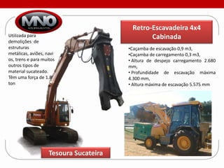 Retro-Escavadeira 4x4
Utilizada para                                 Cabinada
demolições de
estruturas                              •Caçamba de escavação 0,9 m3,
metálicas, aviões, navi                 •Caçamba de carregamento 0,3 m3,
os, trens e para muitos                 • Altura de despejo carregamento 2.680
outros tipos de                         mm,
material sucateado.                     • Profundidade de escavação máxima
Têm uma força de 1.8                    4.300 mm,
ton                                     • Altura máxima de escavação 5.575 mm




                    Tesoura Sucateira
 