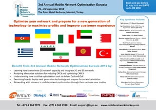 Book and pay before
                               3rd Annual Mobile Network Optimisation Eurasia                                  27 July 2012 and SAVE
                                                                                                               up to US $350
                               25—26 September 2012 
                               The Point Hotel Barbaros, Istanbul, Turkey

                                                                                                      Key speakers include:
   Optimise your network and prepare for a new generation of                                                               


                                                                                                      Yigit Berktas, CTO, Bakcell (Azerbaijan) 
technology to maximise profits and improve customer experience
                                                                                                                           
                                                                                                      Igor Ereschenko, Head of RAN Planning
                                                                                                          Department, Kyivstar (Ukraine) 
                                                                                                                           
                                                                                                     Roberto Minerva, Head of Innova on Lab,
                                                                                                              Telecom Italia (Italy) 
                                                                                                                           
                                                                                                         Coskun Sahin, CTO, Avea (Turkey) 
                                                                                                                           
                                                                                                    Monther Haddad, Regional Director ‐ Mobile
                                                                                                              Networks, du (UAE) 
                                                                                                                           
                                                                                                          David Court, Spectrum Advisor,
                                                                                                     Telecommunica ons Regulatory Authority 
                                                                                                                     Bahrain 
                                                                                                                           
                                                                                                     Nikos Babalis, Chief Network Oﬃcer, Wind 
                                                                                                                  Hellas  (Greece) 
                                                                                                                           
                                                                                                      Jamal Abdullah Hassan, RF Planning &
                                                                                                    Op misa on Director, Korek Telecom (Iraq) 
                                                                                                                           
                                                                                                      Mohammadreza  Mohsenzadeh, South
                                                                                                     Region Manager, Mobile Communica on 
                                                                                                               Company of Iran 
                                                                                                                           

      Benefit from 3rd Annual Mobile Network Optimisation Eurasia 2012 by:                           Eshmambet Amatov, Execu ve Director of
                                                                                                    Strategic Development, OJSC KyrgyzTeleCom 
                                                                                                                    (Kyrgyzstan) 
     Learning how to maximise 2G network capacity and integrate 2G and 3G networks                                       
                                                                                                    Farhan Khan, Na onal Op misa on Manager,
     Analysing alterna ve solu ons for reducing OPEX and op mising CAPEX                                      MTN‐Irancell (Iran) 
                                                                                                                           
     Understanding how to u lise op misa on tools to deliver QoS and QoE                            Yilmaz Celik, RN Op misa on Specialist,
                                                                                                                  Turkcell (Turkey) 
     Examining how to deploy next genera on technology and prepare for network evolu on                                   
     Networking with pioneers in mobile network op misa on through their exclusive case studies      Zafer Genc, RAN Central Op miza on
                                                                                                              Manager, Avea (Turkey) 



        Silver sponsor:      Exhibitor:                                   Media partners:                             Researched and developed by:




                                                                      



         Tel: +971 4 364 2975   Fax: +971 4 363 1938   Email: enquiry@iqpc.ae     www.mobilenetworksturkey.com
 