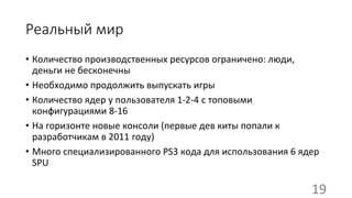 Реальный мир
• Количество производственных ресурсов ограничено: люди,
деньги не бесконечны
• Необходимо продолжить выпускать игры
• Количество ядер у пользователя 1-2-4 с топовыми
конфигурациями 8-16
• На горизонте новые консоли (первые дев киты попали к
разработчикам в 2011 году)
• Много специализированного PS3 кода для использования 6 ядер
SPU
19
 