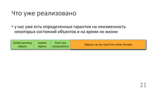 Что уже реализовано
• у нас уже есть определенные гарантии на неизменность
некоторых состояний объектов и на время их жизни
??? Objects can be read from other threads
Update
objects
Flush lazy
computations
Delete pending
objects
21
 