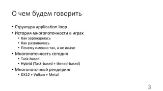 О чем будем говорить
• Структура application loop
• История многопоточности в играх
• Как зарождалась
• Как развивалась
• Почему именно так, а не иначе
• Многопоточность сегодня
• Task-based
• Hybrid (Task-based + thread-based)
• Многопоточный рендеринг
• DX12 + Vulkan + Metal
3
 