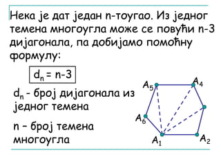 Нека је дат један n-тоугао. Из једног 
темена многоугла може се повући n-3 
дијагонала, па добијамо помоћну 
формулу: 
А5 
А6 
А4 
А1 А2 
dn = n-3 
dn - број дијагонала из 
једног темена 
n – број темена 
многоугла 
 