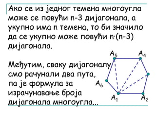 Ако се из једног темена многоугла 
може се повући n-3 дијагонала, а 
укупно има n темена, то би значило 
да се укупно може повући n·(n-3) 
дијагонала. 
А5 А4 
Међутим, сваку дијагоналу 
смо рачунали два пута, 
па је формула за 
А6 
израчунавање броја 
дијагонала многоугла... 
А1 А2 
 
