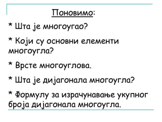 Поновимо: 
* Шта је многоугао? 
* Који су основни елементи 
многоугла? 
* Врсте многоуглова. 
* Шта је дијагонала многоугла? 
* Формулу за израчунавање укупног 
броја дијагонала многоугла. 
 