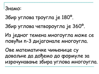 Знамо: 
Збир углова троугла је 180º. 
Збир углова четвороугла је 360º. 
Из једног темена многоугла може се 
повући n-3 дијагонале многоугла. 
Ове математичке чињенице су 
довољне да дођемо до формуле за 
израчунавање збира углова многоугла. 
 