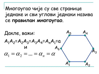 Многоугао чије су све странице 
једнаке и сви углови једнаки назива 
се правилан многоугао. 
А6 
А5 А4 
А1 
А2 
А3 
Дакле, важи: 
А1А2=А2А3=А3А4=AnА1=а 
и 
     n ... 1 2 
 
