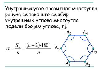 Унутрашњи угао правилног многоугла 
рачуна се тако што се збир 
унутрашњих углова многоугла 
подели бројем углова, тј. 
А6 
А5 А4 
А1 
А2 
А3 
  
n 
n 
Sn 
n 
 2 180  
   
 