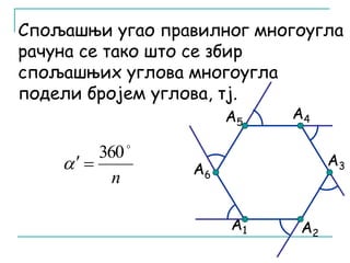 Спољашњи угао правилног многоугла 
рачуна се тако што се збир 
спољашњих углова многоугла 
подели бројем углова, тј. 
А6 
А5 А4 
А1 
А2 
А3 
 360 
n 
   
 